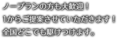 ノープランの方も大歓迎！ 1からご提案させていただきます！ 全国どこでも駆けつけます。